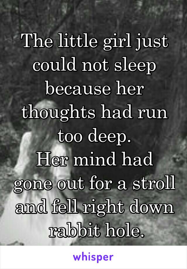 The little girl just could not sleep because her thoughts had run too deep.
Her mind had gone out for a stroll and fell right down  rabbit hole.