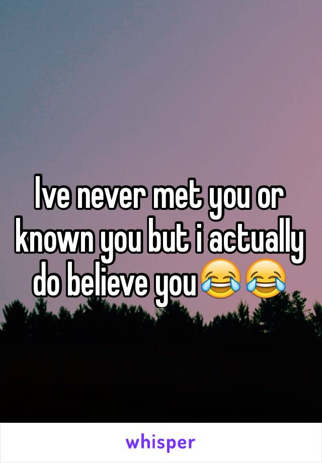 Ive never met you or known you but i actually do believe you😂😂