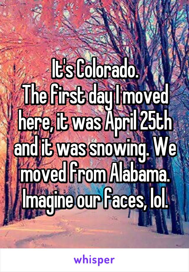 It's Colorado.
The first day I moved here, it was April 25th and it was snowing. We moved from Alabama. Imagine our faces, lol.