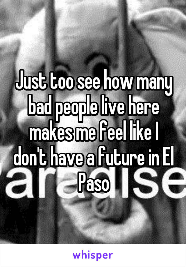 Just too see how many bad people live here makes me feel like I don't have a future in El Paso