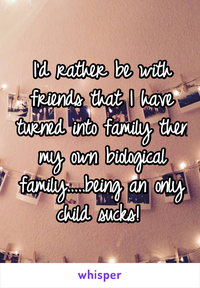 I'd rather be with friends that I have turned into family then my own biological family.....being an only child sucks! 