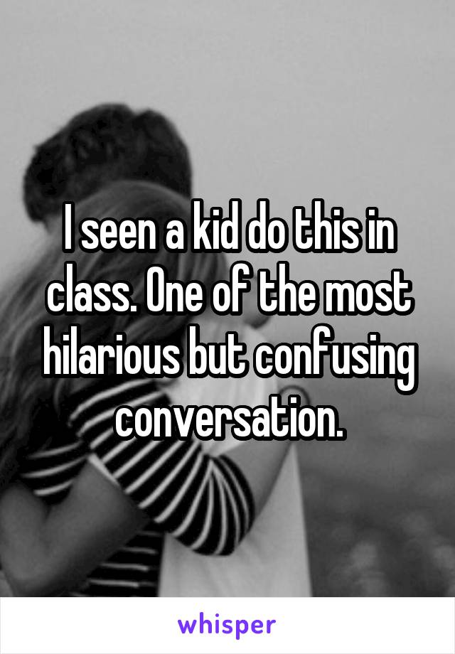 I seen a kid do this in class. One of the most hilarious but confusing conversation.