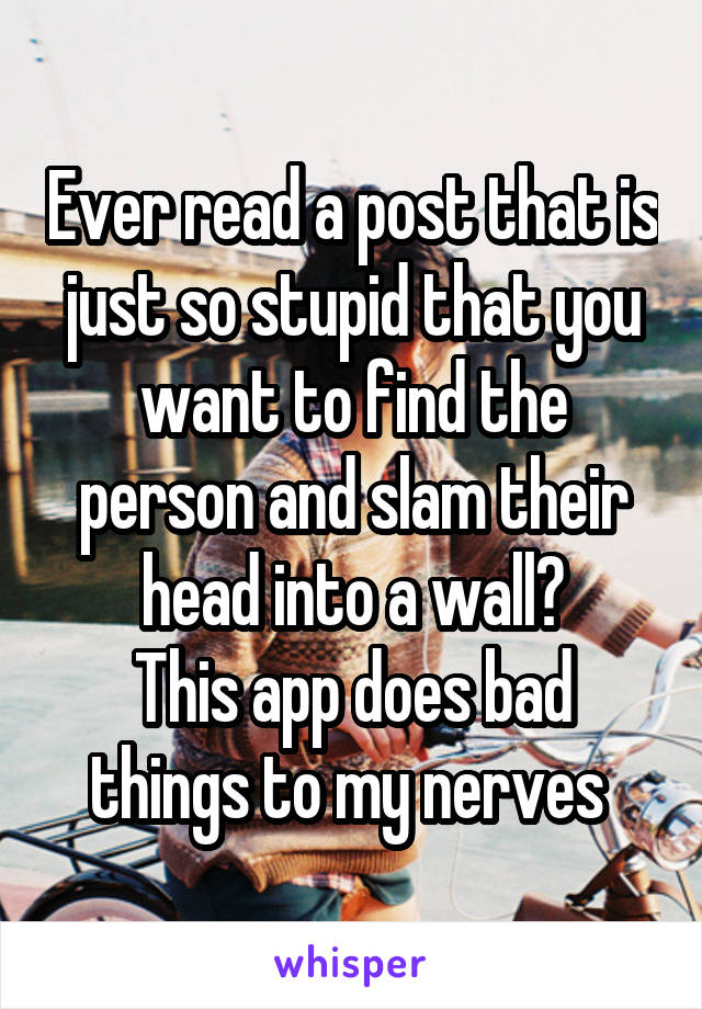 Ever read a post that is just so stupid that you want to find the person and slam their head into a wall?
This app does bad things to my nerves 