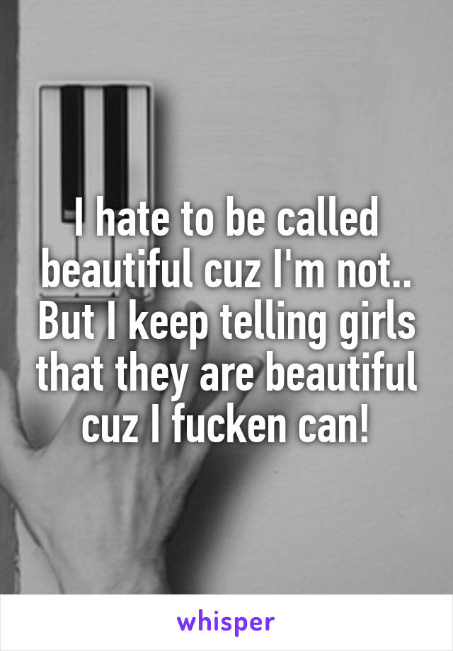 I hate to be called beautiful cuz I'm not.. But I keep telling girls that they are beautiful cuz I fucken can!