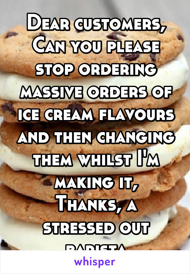 Dear customers,
Can you please stop ordering massive orders of ice cream flavours and then changing them whilst I'm making it,
Thanks, a stressed out barista