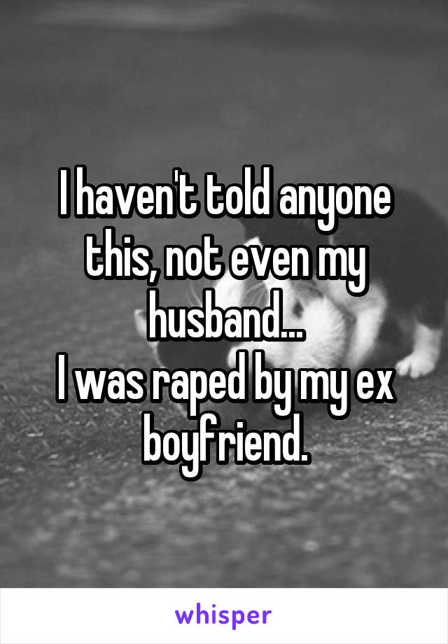 I haven't told anyone this, not even my husband...
I was raped by my ex boyfriend.