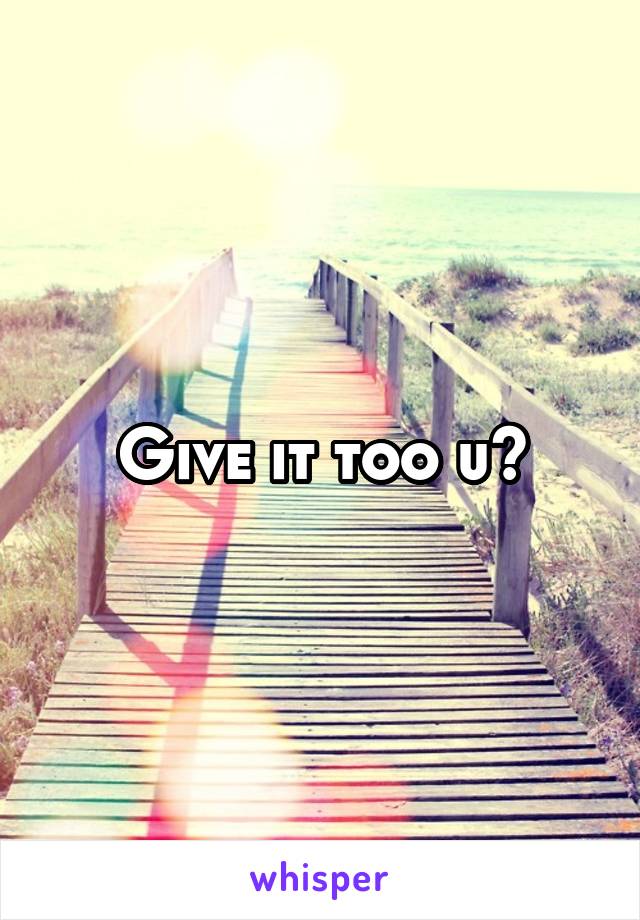 Give it too u?