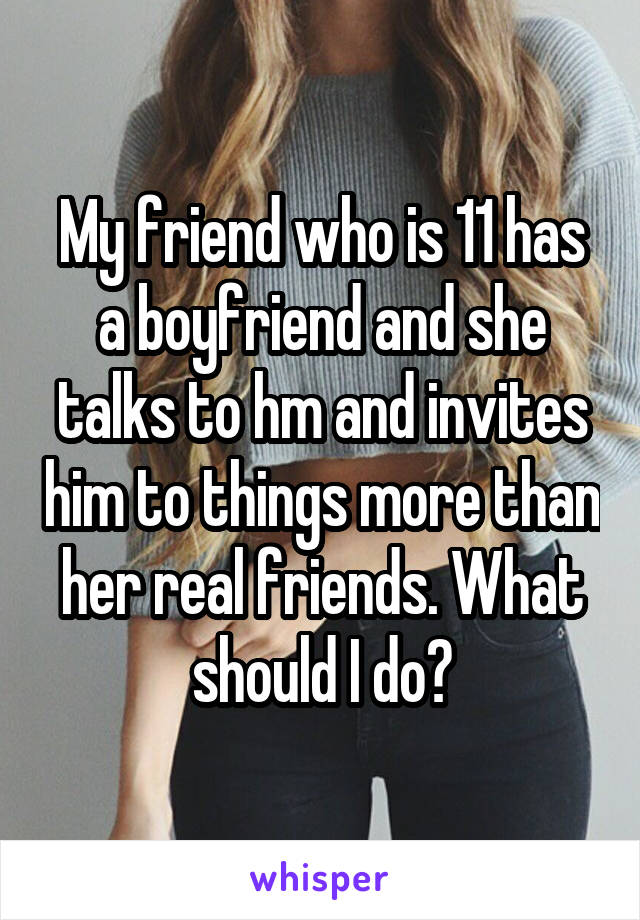 My friend who is 11 has a boyfriend and she talks to hm and invites him to things more than her real friends. What should I do?