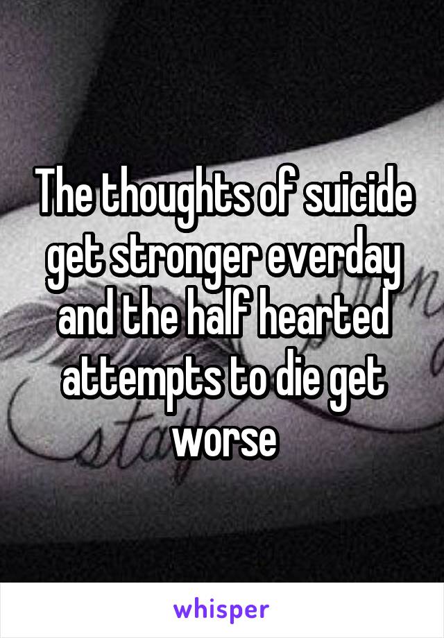 The thoughts of suicide get stronger everday and the half hearted attempts to die get worse