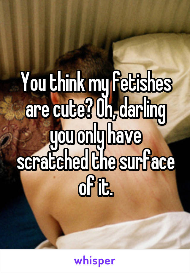 You think my fetishes are cute? Oh, darling you only have scratched the surface of it.