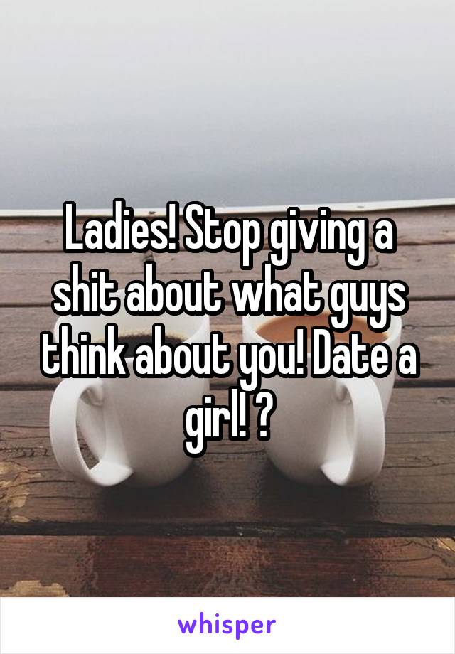 Ladies! Stop giving a shit about what guys think about you! Date a girl! 😆