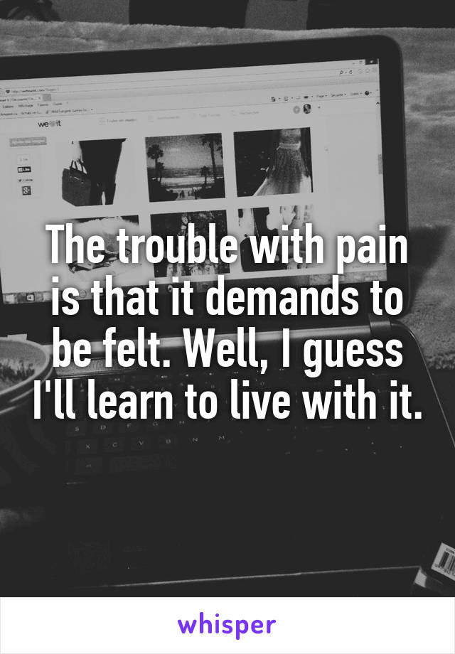 The trouble with pain is that it demands to be felt. Well, I guess I'll learn to live with it.