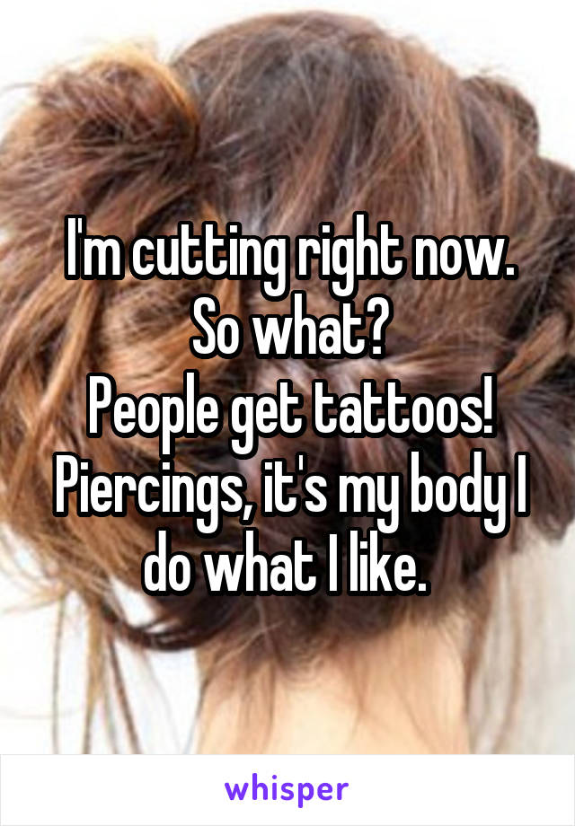 I'm cutting right now. So what?
People get tattoos! Piercings, it's my body I do what I like. 