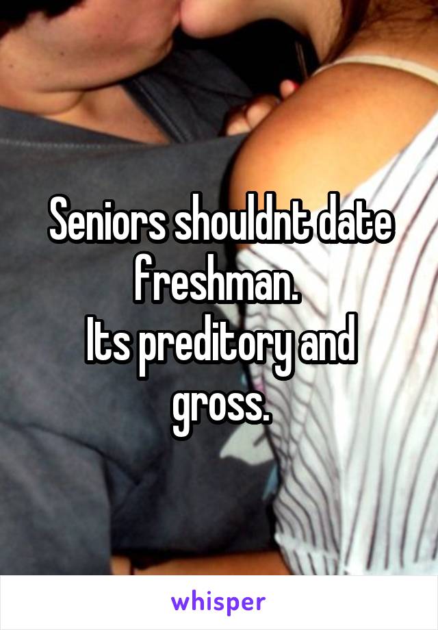 Seniors shouldnt date freshman. 
Its preditory and gross.