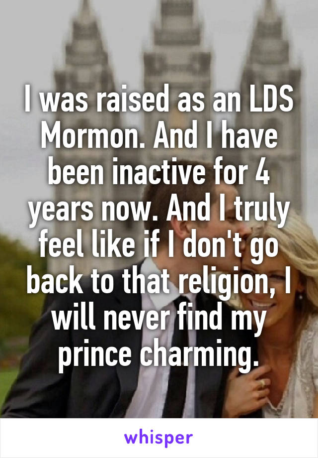 I was raised as an LDS Mormon. And I have been inactive for 4 years now. And I truly feel like if I don't go back to that religion, I will never find my prince charming.