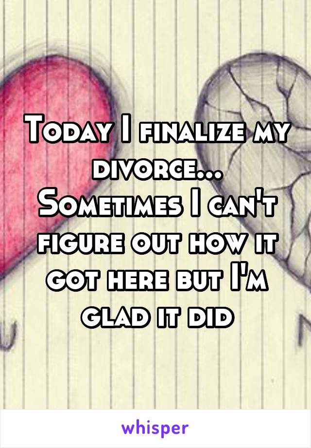 Today I finalize my divorce... Sometimes I can't figure out how it got here but I'm glad it did