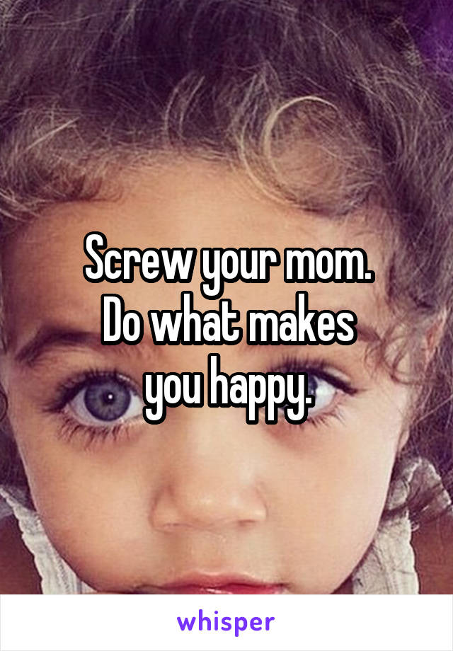 Screw your mom.
Do what makes
you happy.