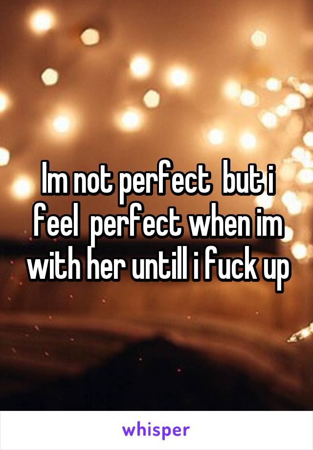 Im not perfect  but i feel  perfect when im with her untill i fuck up