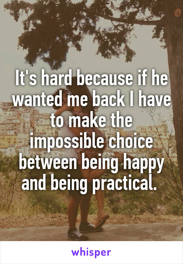 It's hard because if he wanted me back I have to make the impossible choice between being happy and being practical. 