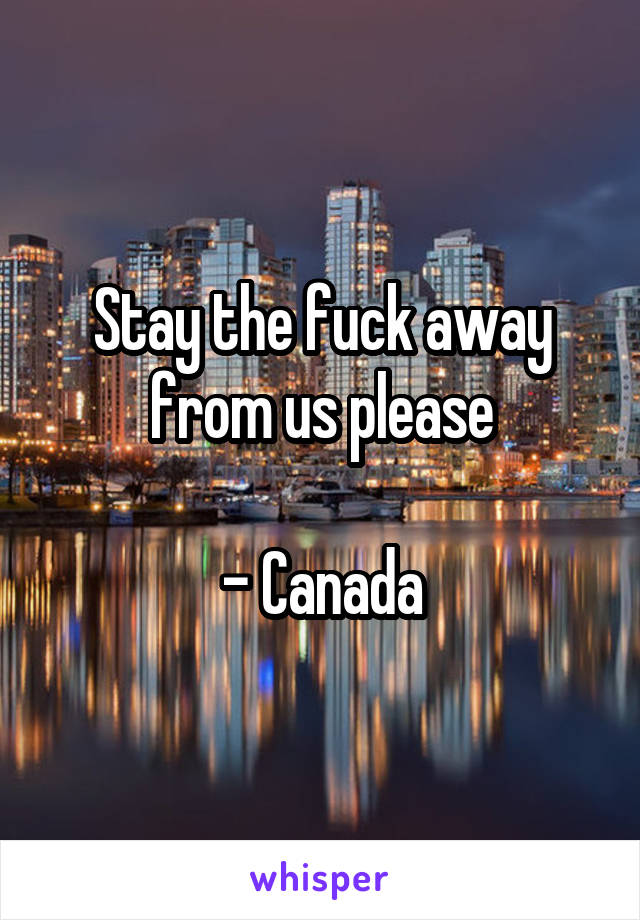 Stay the fuck away from us please

- Canada