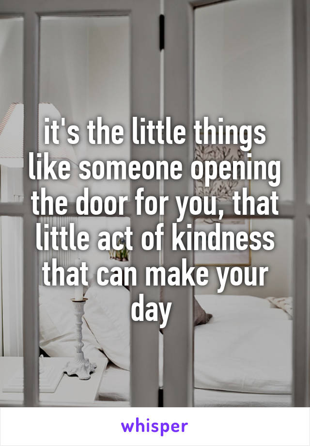 it's the little things like someone opening the door for you, that little act of kindness that can make your day 