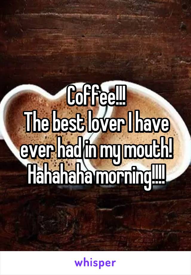 Coffee!!!
The best lover I have ever had in my mouth! Hahahaha morning!!!!