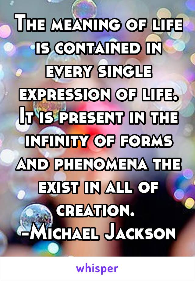 The meaning of life is contained in every single expression of life. It is present in the infinity of forms and phenomena the exist in all of creation. 
-Michael Jackson 