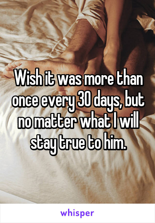 Wish it was more than once every 30 days, but no matter what I will stay true to him.