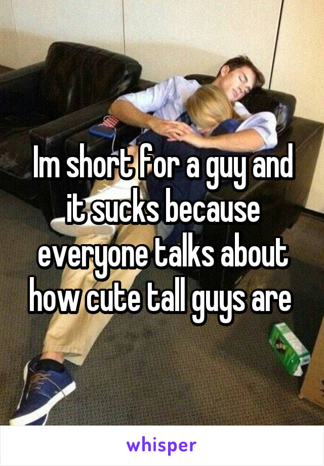 Im short for a guy and it sucks because everyone talks about how cute tall guys are 