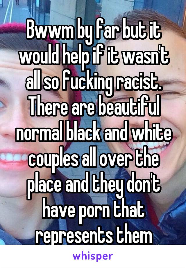 Bwwm by far but it would help if it wasn't all so fucking racist. There are beautiful normal black and white couples all over the place and they don't have porn that represents them