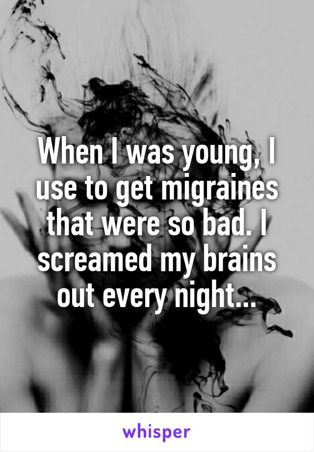 When I was young, I use to get migraines that were so bad. I screamed my brains out every night...