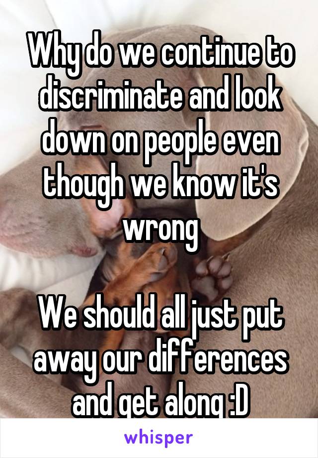 Why do we continue to discriminate and look down on people even though we know it's wrong

We should all just put away our differences and get along :D