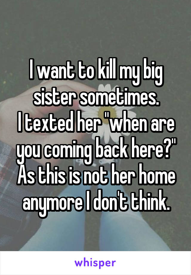 I want to kill my big sister sometimes.
I texted her "when are you coming back here?"
As this is not her home anymore I don't think.