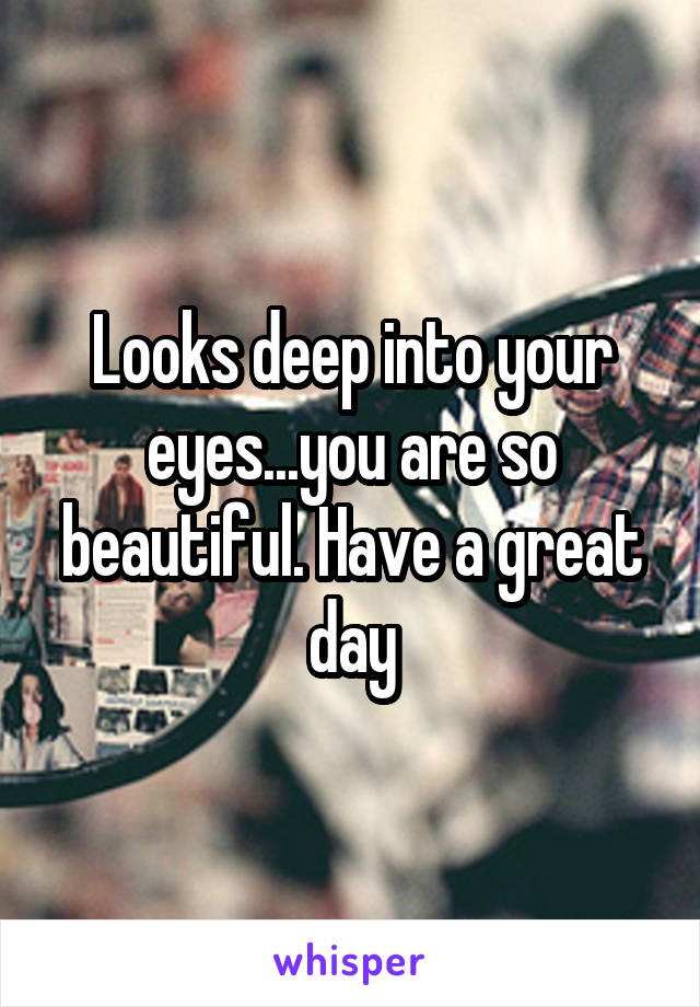 Looks deep into your eyes...you are so beautiful. Have a great day