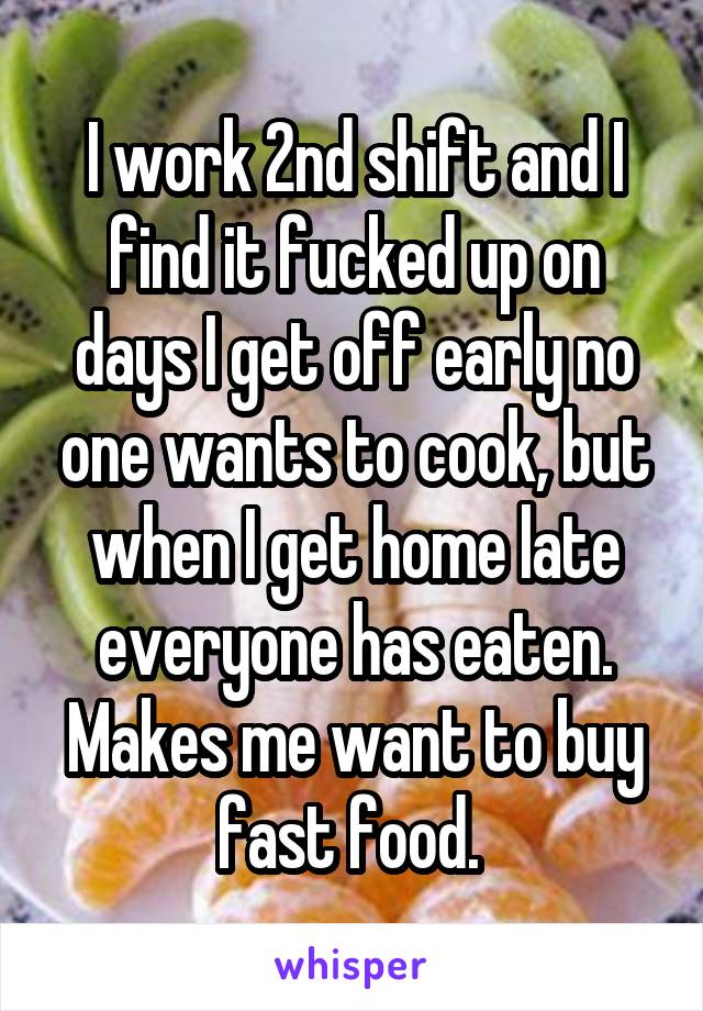 I work 2nd shift and I find it fucked up on days I get off early no one wants to cook, but when I get home late everyone has eaten. Makes me want to buy fast food. 