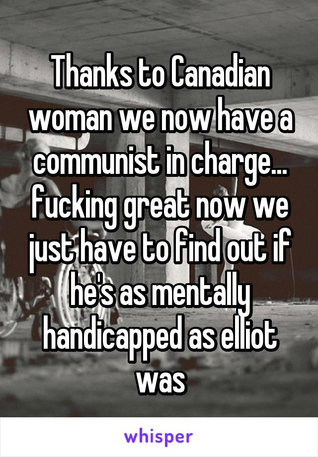 Thanks to Canadian woman we now have a communist in charge... fucking great now we just have to find out if he's as mentally handicapped as elliot was