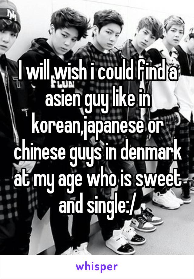 I will wish i could find a asien guy like in korean,japanese or chinese guys in denmark at my age who is sweet and single:/