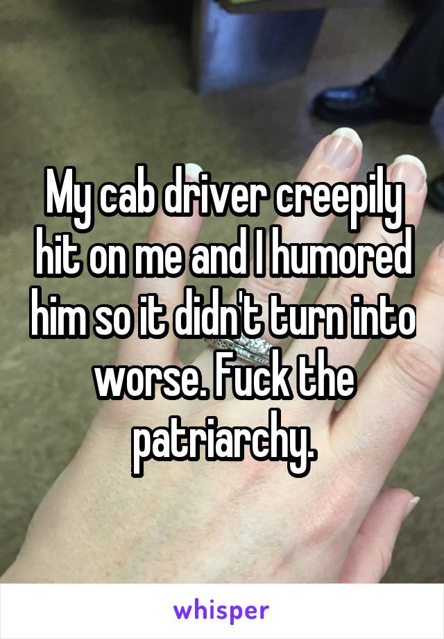 My cab driver creepily hit on me and I humored him so it didn't turn into worse. Fuck the patriarchy.