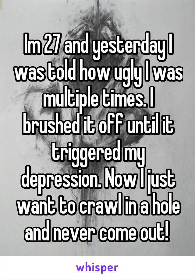 Im 27 and yesterday I was told how ugly I was multiple times. I brushed it off until it triggered my depression. Now I just want to crawl in a hole and never come out! 