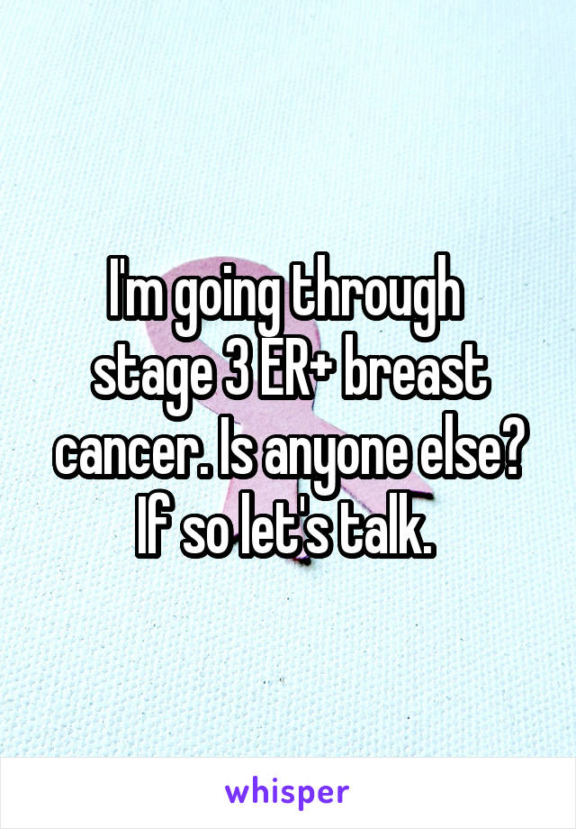 I'm going through 
stage 3 ER+ breast cancer. Is anyone else? If so let's talk. 