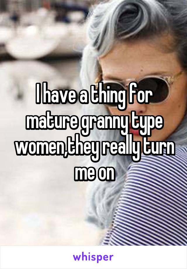 I have a thing for mature granny type women,they really turn me on