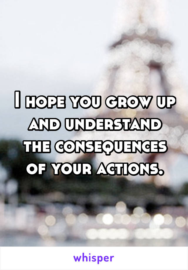 I hope you grow up and understand the consequences of your actions.