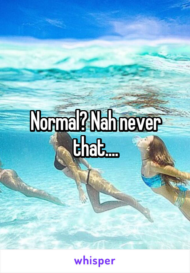 Normal? Nah never that....