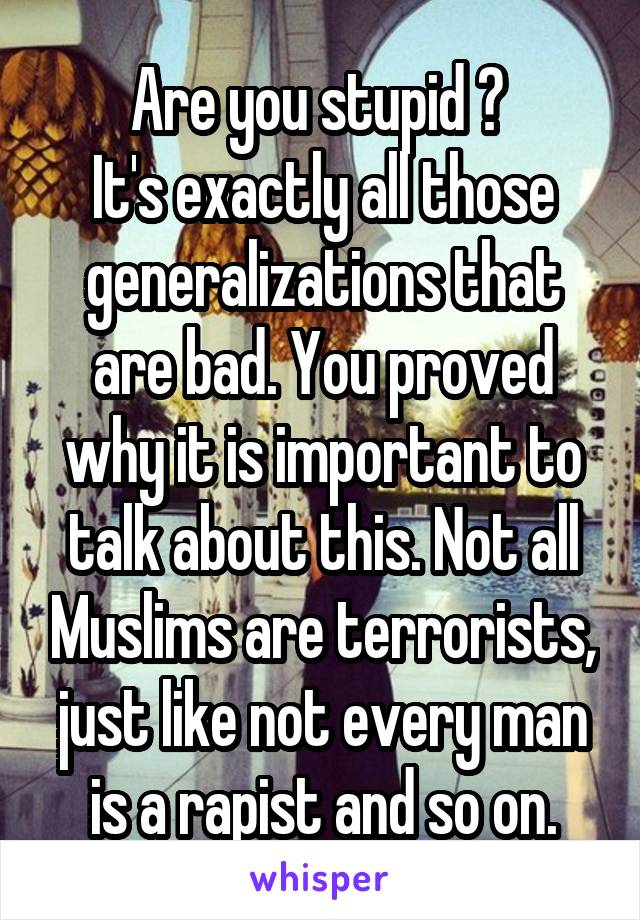 Are you stupid ? 
It's exactly all those generalizations that are bad. You proved why it is important to talk about this. Not all Muslims are terrorists, just like not every man is a rapist and so on.