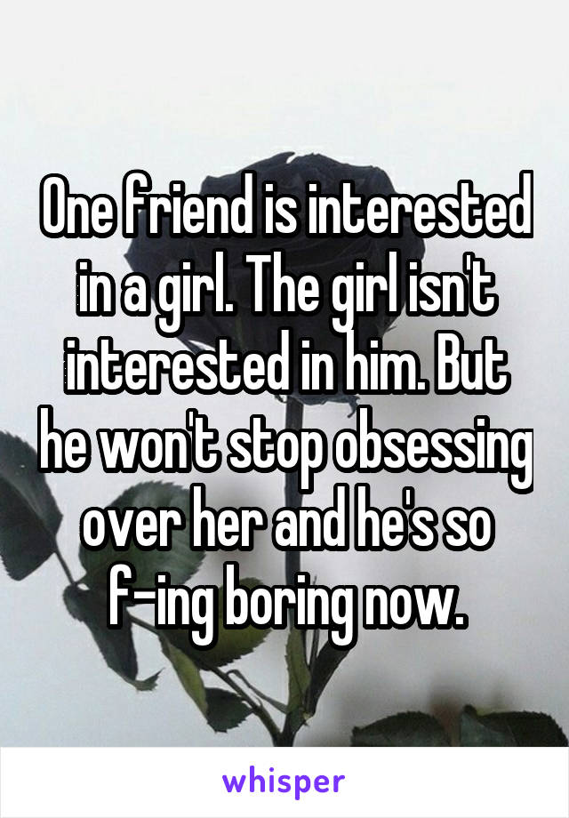 One friend is interested in a girl. The girl isn't interested in him. But he won't stop obsessing over her and he's so f-ing boring now.