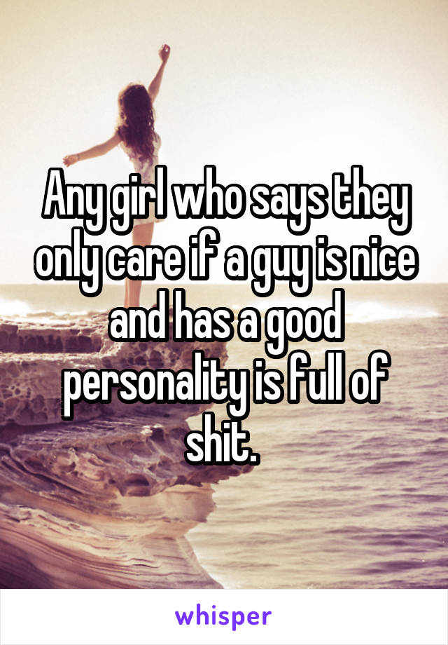 Any girl who says they only care if a guy is nice and has a good personality is full of shit. 