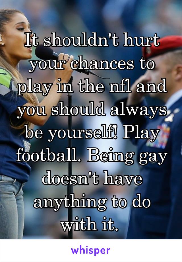 It shouldn't hurt your chances to play in the nfl and you should always be yourself! Play football. Being gay doesn't have anything to do with it. 