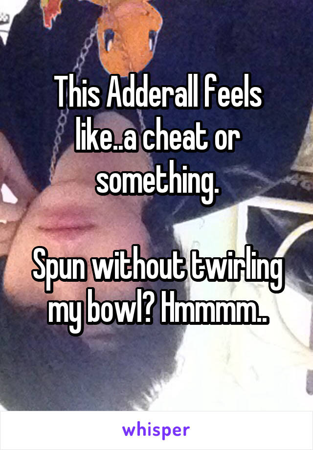 This Adderall feels like..a cheat or something.

Spun without twirling my bowl? Hmmmm..
