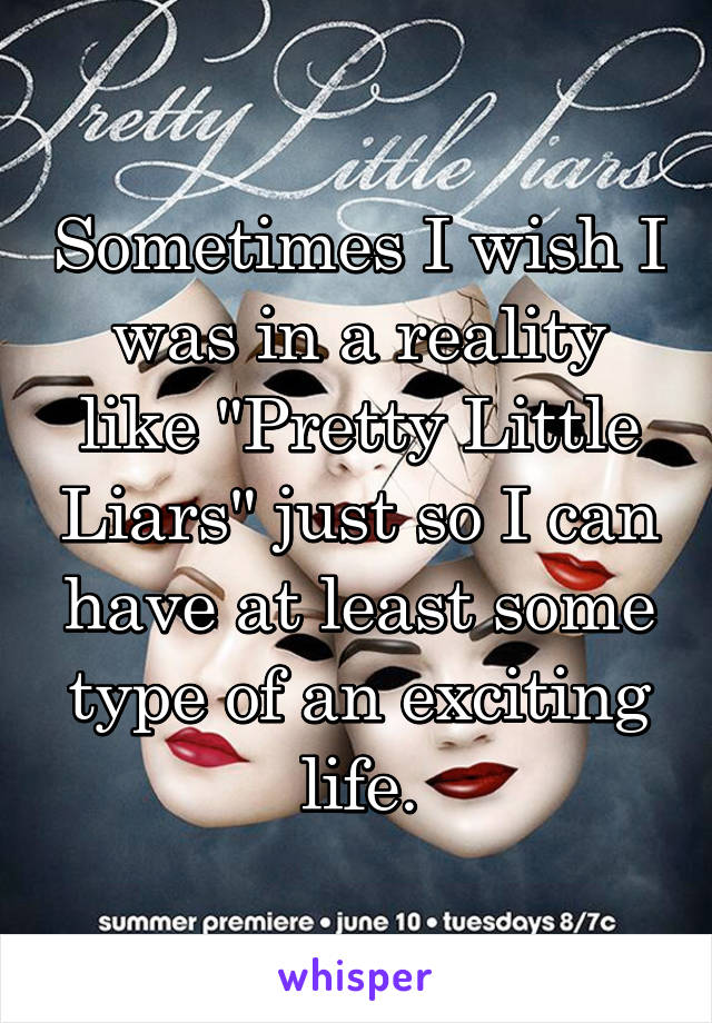 Sometimes I wish I was in a reality like "Pretty Little Liars" just so I can have at least some type of an exciting life.