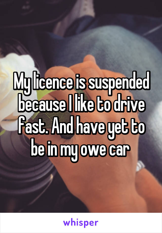 My licence is suspended because I like to drive fast. And have yet to be in my owe car 